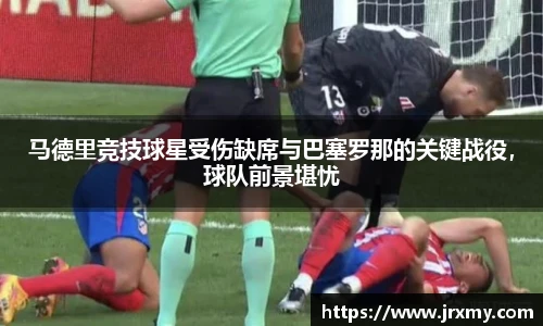 马德里竞技球星受伤缺席与巴塞罗那的关键战役，球队前景堪忧