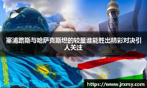 塞浦路斯与哈萨克斯坦的较量谁能胜出精彩对决引人关注