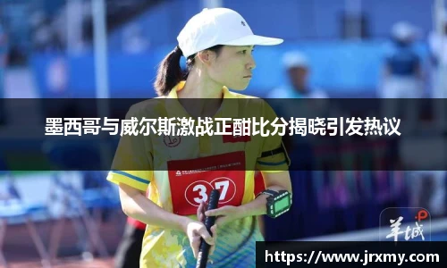 墨西哥与威尔斯激战正酣比分揭晓引发热议